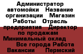 Администратор автомойки › Название организации ­ Магазин Работы › Отрасль предприятия ­ Директор по продажам › Минимальный оклад ­ 25 000 - Все города Работа » Вакансии   . Пермский край,Чайковский г.